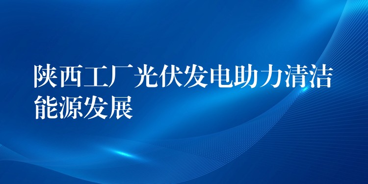 陕西工厂光伏发电助力清洁能源发展